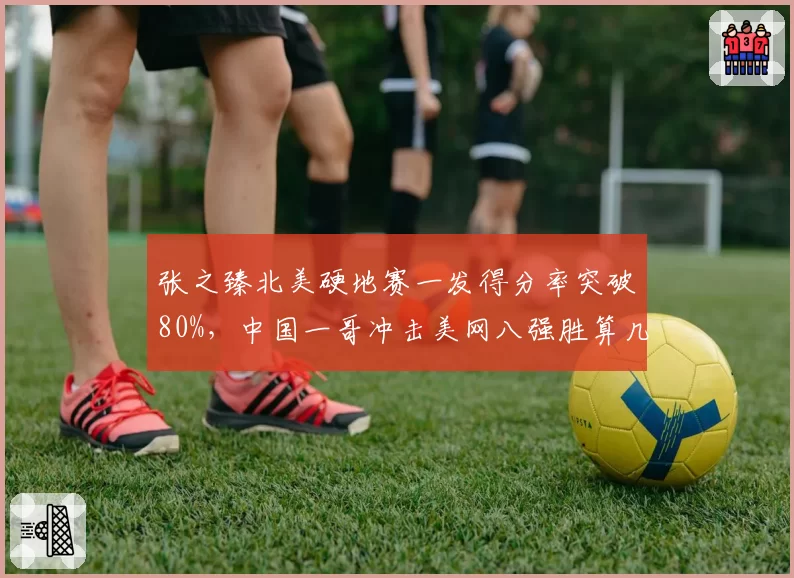 张之臻北美硬地赛一发得分率突破80%，中国一哥冲击美网八强胜算几何？