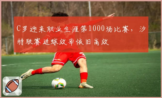 C罗迎来职业生涯第1000场比赛，沙特联赛进球效率依旧高效