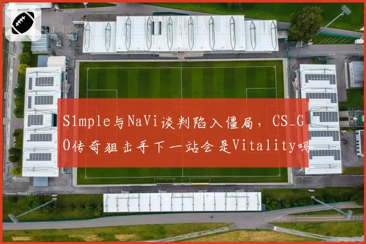 S1mple与NaVi谈判陷入僵局，CS_GO传奇狙击手下一站会是Vitality吗？