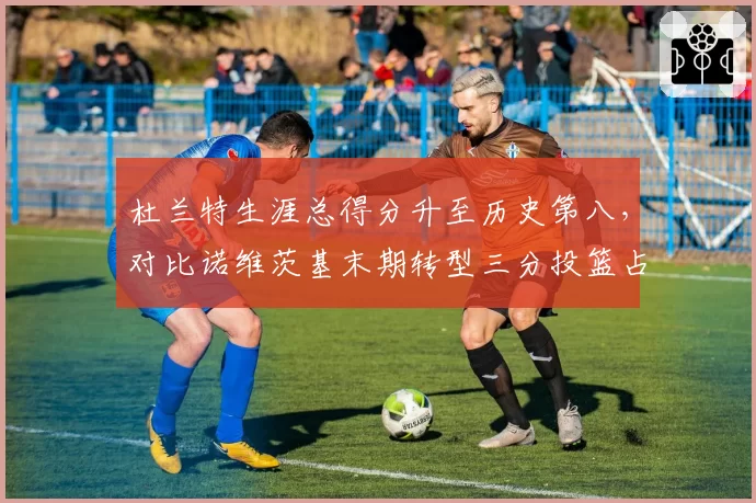 杜兰特生涯总得分升至历史第八，对比诺维茨基末期转型三分投篮占比