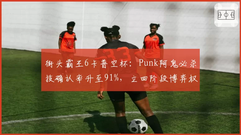 街头霸王6卡普空杯：Punk阿鬼必杀技确认率升至91%，立回阶段博弈权重增加