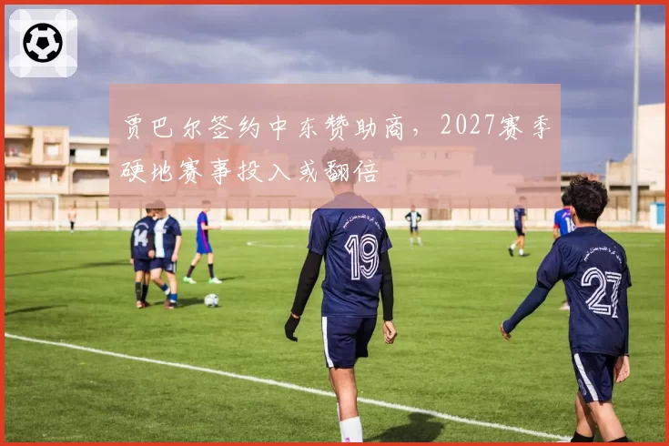 贾巴尔签约中东赞助商,2027赛季硬地赛事投入或翻倍