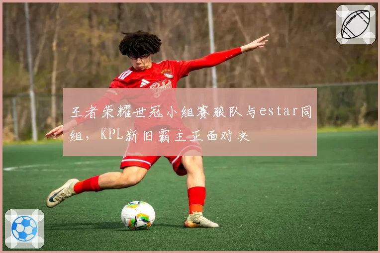 王者荣耀世冠小组赛狼队与estar同组，KPL新旧霸主正面对决