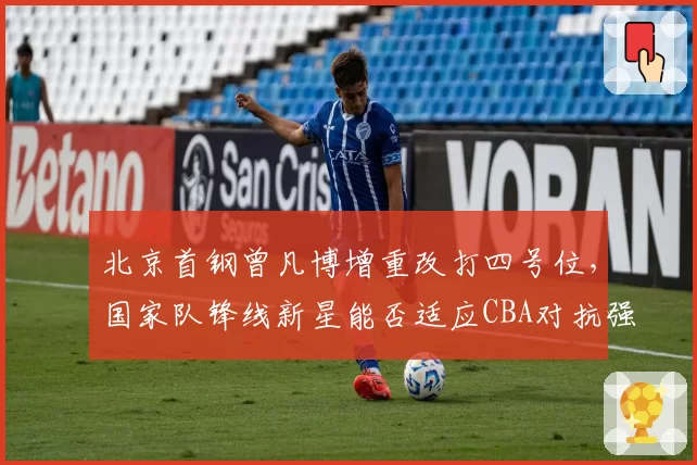 北京首钢曾凡博增重改打四号位，国家队锋线新星能否适应CBA对抗强度？
