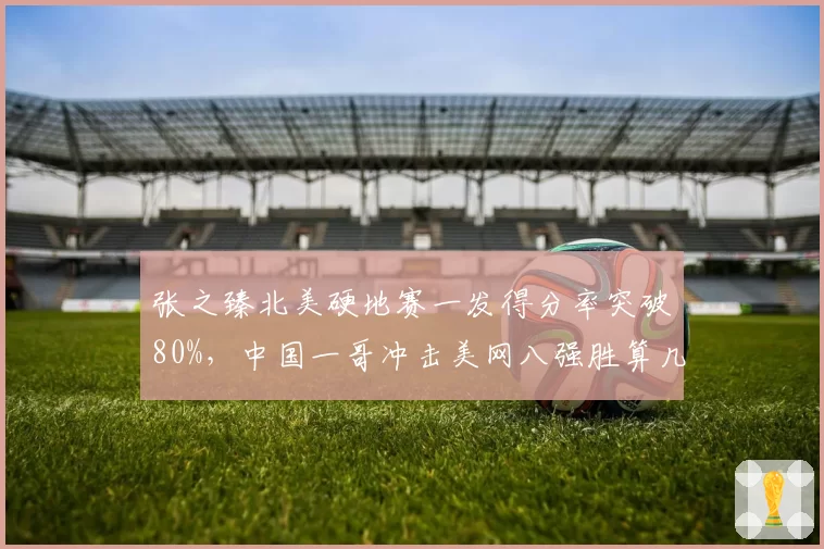 张之臻北美硬地赛一发得分率突破80%，中国一哥冲击美网八强胜算几何？