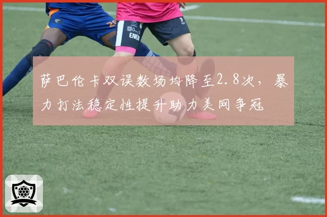 萨巴伦卡双误数场均降至2.8次，暴力打法稳定性提升助力美网争冠