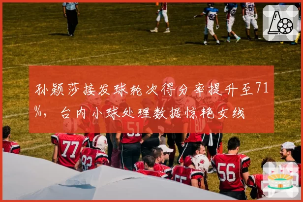 孙颖莎接发球轮次得分率提升至71%,台内小球处理数据惊艳女线