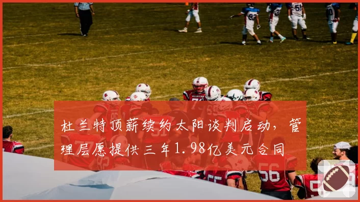 杜兰特顶薪续约太阳谈判启动，管理层愿提供三年1.98亿美元合同