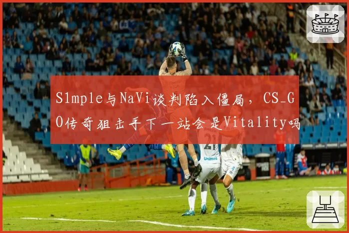 S1mple与NaVi谈判陷入僵局,CS_GO传奇狙击手下一站会是Vitality吗?