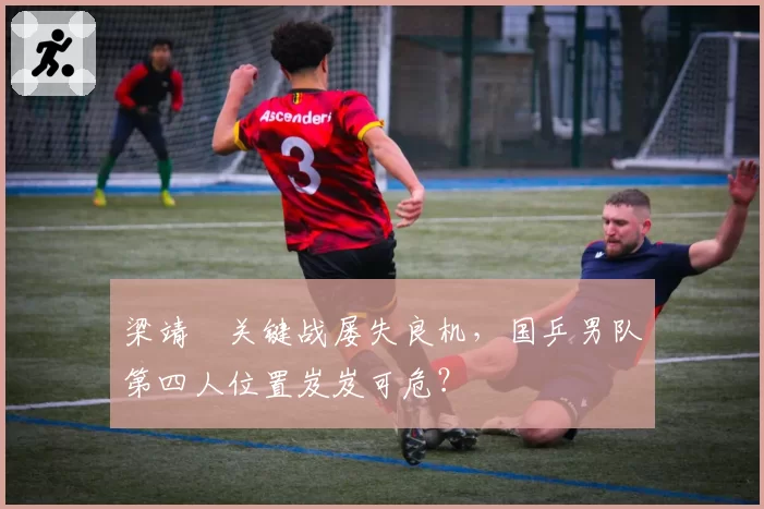 梁靖崑关键战屡失良机，国乒男队第四人位置岌岌可危？