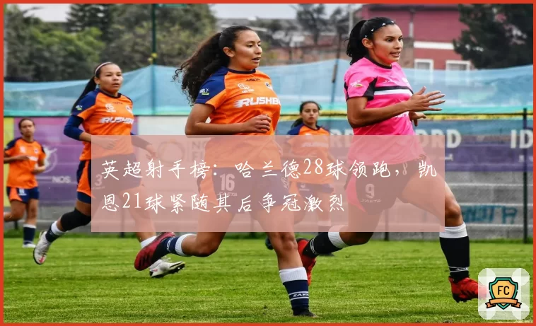 英超射手榜：哈兰德28球领跑，凯恩21球紧随其后争冠激烈