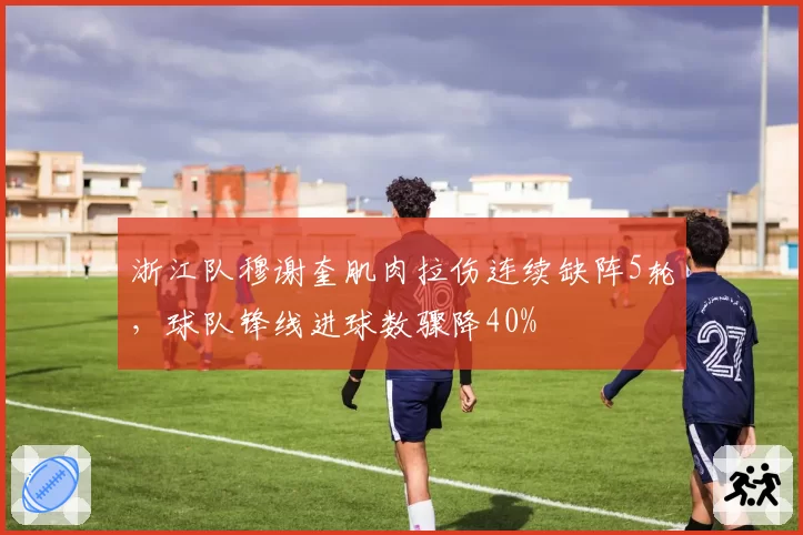 浙江队穆谢奎肌肉拉伤连续缺阵5轮，球队锋线进球数骤降40%