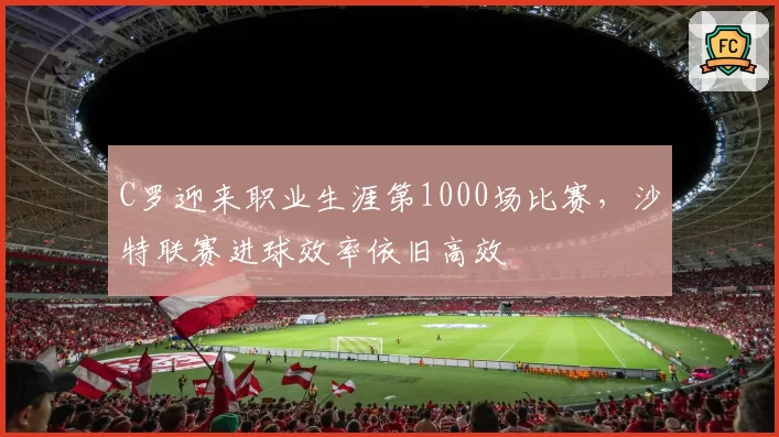 C罗迎来职业生涯第1000场比赛，沙特联赛进球效率依旧高效