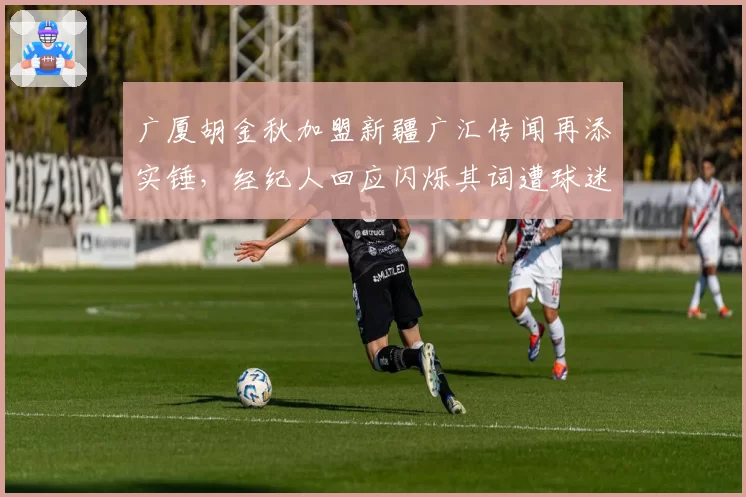广厦胡金秋加盟新疆广汇传闻再添实锤，经纪人回应闪烁其词遭球迷炮轰