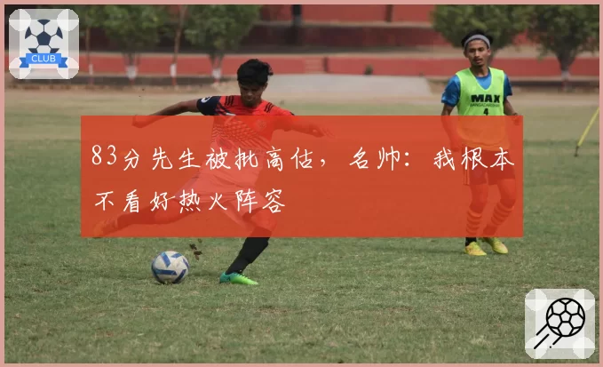 83分先生被批高估，名帅：我根本不看好热火阵容