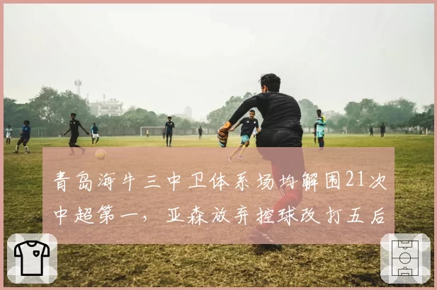 青岛海牛三中卫体系场均解围21次中超第一，亚森放弃控球改打五后卫铁桶阵__br_