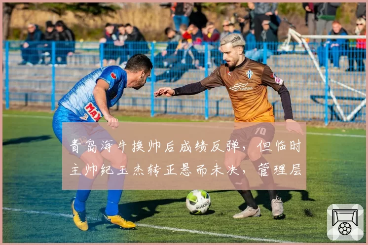 青岛海牛换帅后成绩反弹，但临时主帅纪玉杰转正悬而未决，管理层仍在考察外教