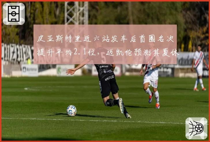 皮亚斯特里近六站发车后首圈名次提升平均2.1位，迈凯伦预测其夏休前积分可超诺里斯