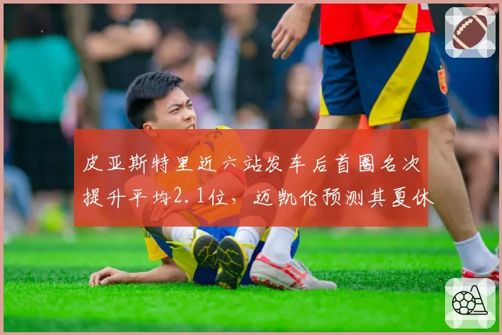 皮亚斯特里近六站发车后首圈名次提升平均2.1位，迈凯伦预测其夏休前积分可超诺里斯