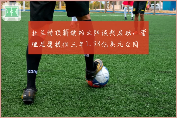 杜兰特顶薪续约太阳谈判启动，管理层愿提供三年1.98亿美元合同