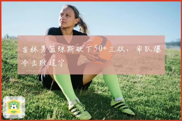 吉林男篮琼斯砍下50+三双，率队爆冷击败辽宁