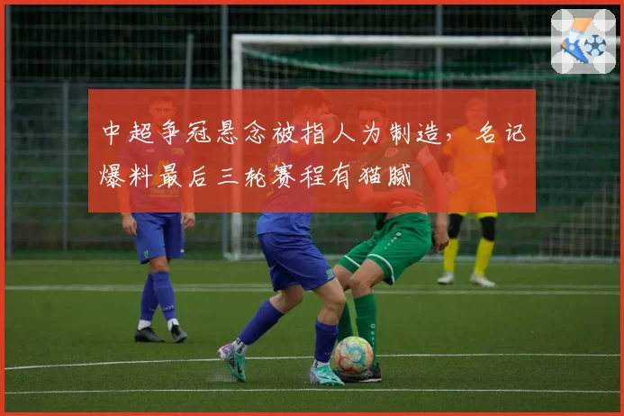 中超争冠悬念被指人为制造，名记爆料最后三轮赛程有猫腻