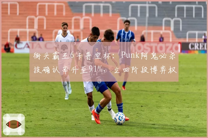 街头霸王6卡普空杯：Punk阿鬼必杀技确认率升至91%，立回阶段博弈权重增加