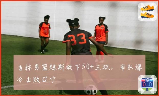 吉林男篮琼斯砍下50+三双,率队爆冷击败辽宁