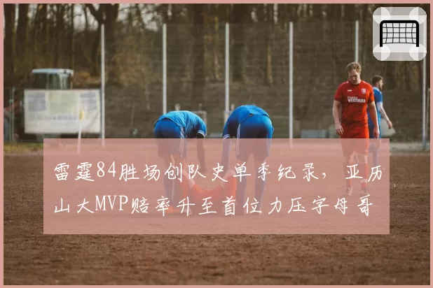 雷霆84胜场创队史单季纪录，亚历山大MVP赔率升至首位力压字母哥