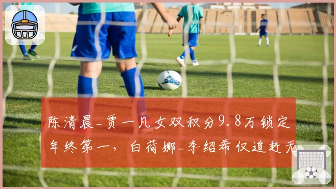 陈清晨_贾一凡女双积分9.8万锁定年终第一,白荷娜_李绍希仅追赶无望超车