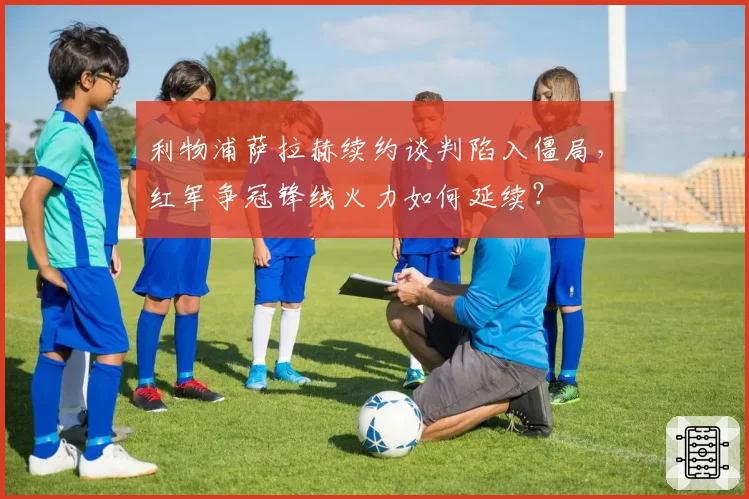 利物浦萨拉赫续约谈判陷入僵局，红军争冠锋线火力如何延续？