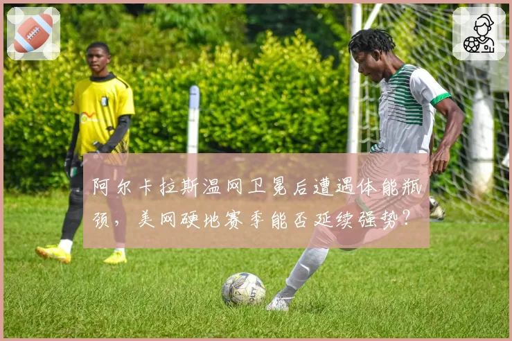 阿尔卡拉斯温网卫冕后遭遇体能瓶颈，美网硬地赛季能否延续强势？