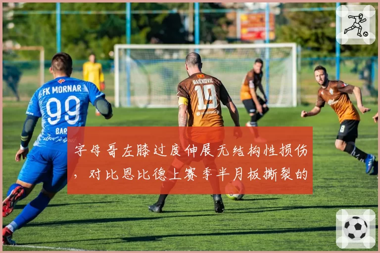 字母哥左膝过度伸展无结构性损伤,对比恩比德上赛季半月板撕裂的抉择