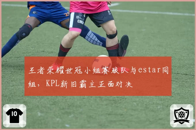 王者荣耀世冠小组赛狼队与estar同组，KPL新旧霸主正面对决
