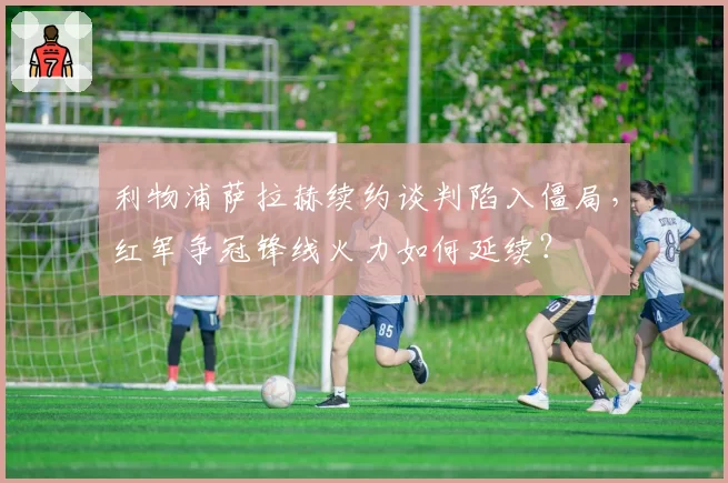 利物浦萨拉赫续约谈判陷入僵局，红军争冠锋线火力如何延续？