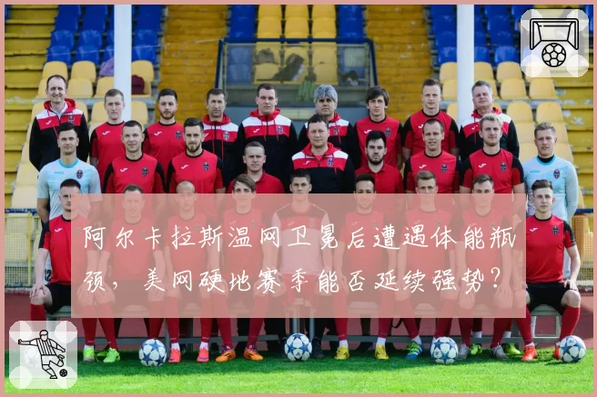 阿尔卡拉斯温网卫冕后遭遇体能瓶颈，美网硬地赛季能否延续强势？