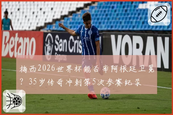梅西2026世界杯能否率阿根廷卫冕？35岁传奇冲刺第5次参赛纪录