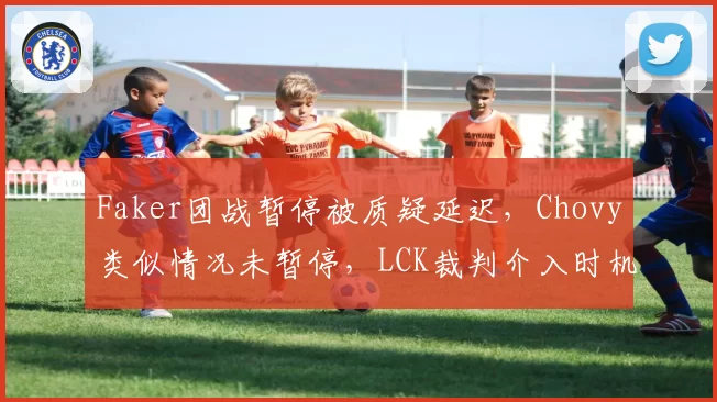 Faker团战暂停被质疑延迟，Chovy类似情况未暂停，LCK裁判介入时机成焦点