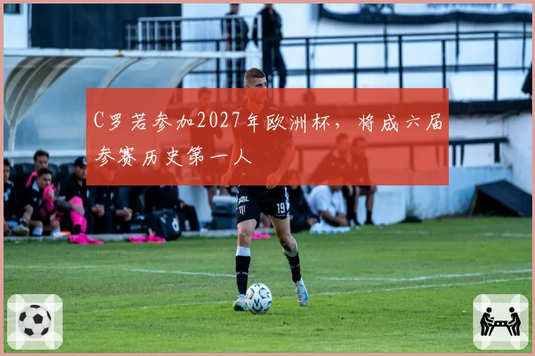 C罗若参加2027年欧洲杯，将成六届参赛历史第一人