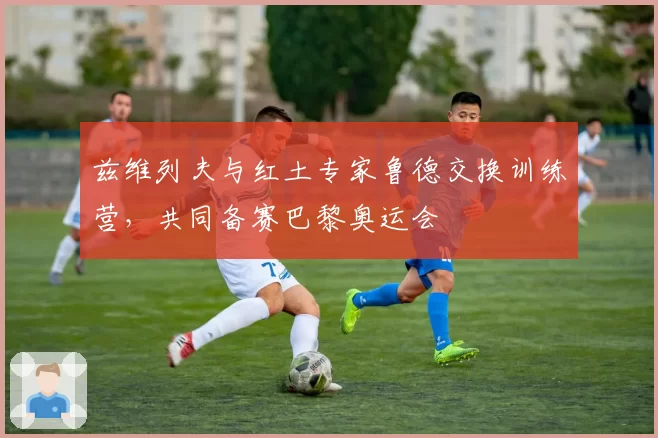 兹维列夫与红土专家鲁德交换训练营，共同备赛巴黎奥运会