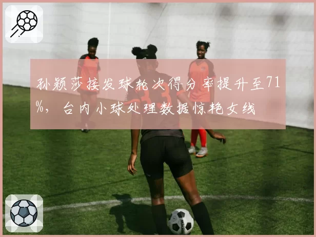 孙颖莎接发球轮次得分率提升至71%,台内小球处理数据惊艳女线