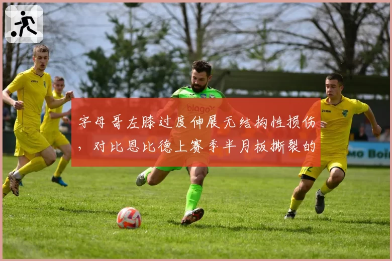 字母哥左膝过度伸展无结构性损伤，对比恩比德上赛季半月板撕裂的抉择
