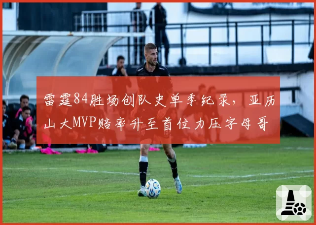 雷霆84胜场创队史单季纪录，亚历山大MVP赔率升至首位力压字母哥