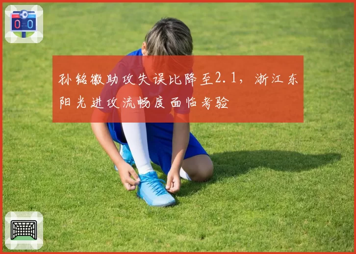 孙铭徽助攻失误比降至2.1,浙江东阳光进攻流畅度面临考验