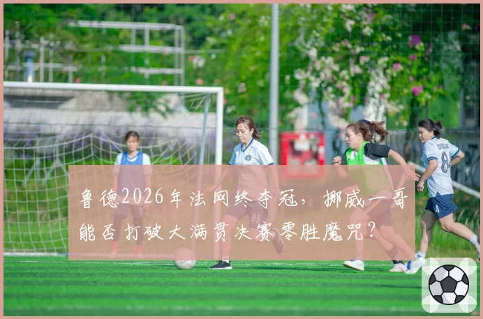 鲁德2026年法网终夺冠，挪威一哥能否打破大满贯决赛零胜魔咒？