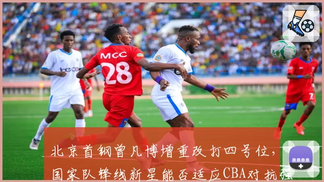 北京首钢曾凡博增重改打四号位，国家队锋线新星能否适应CBA对抗强度？