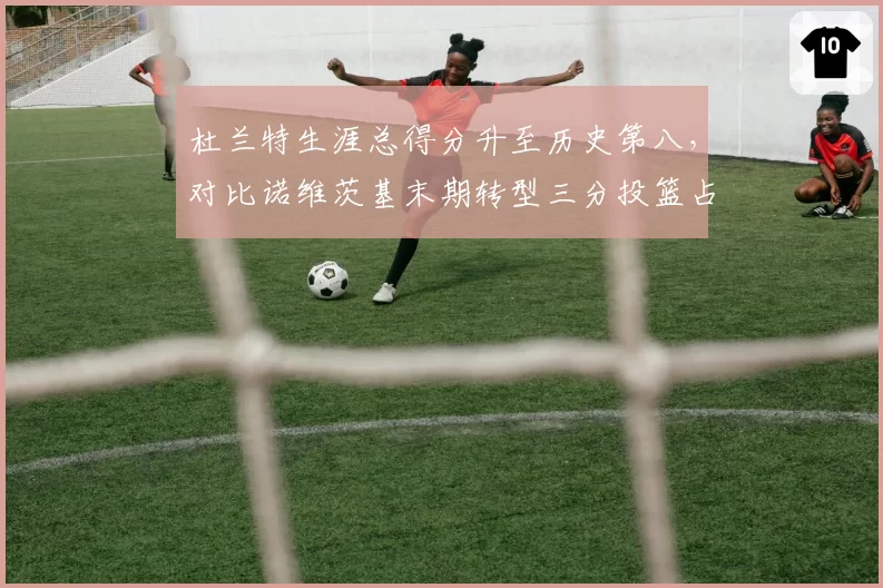 杜兰特生涯总得分升至历史第八，对比诺维茨基末期转型三分投篮占比