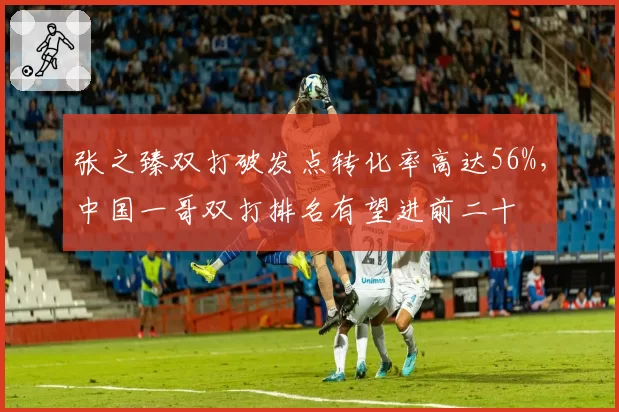 张之臻双打破发点转化率高达56%，中国一哥双打排名有望进前二十