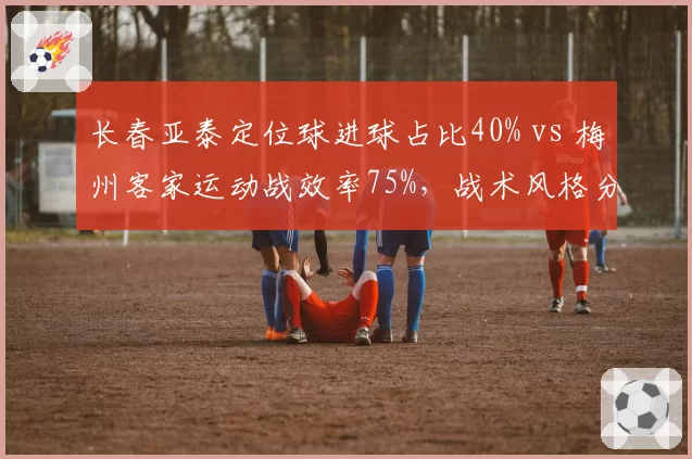 长春亚泰定位球进球占比40% vs 梅州客家运动战效率75%，战术风格分化何时见真章？