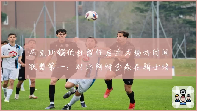 尼克斯锡伯杜留任后主力场均时间联盟第一，对比阿特金森在骑士培养年轻球员理念截然相反